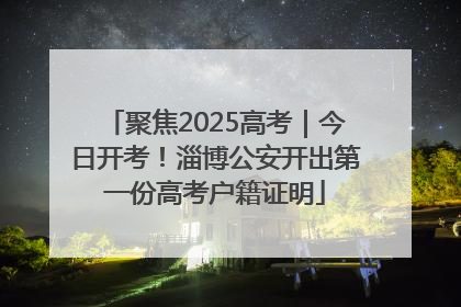 聚焦2025高考｜今日开考！淄博公安开出第一份高考户籍证明