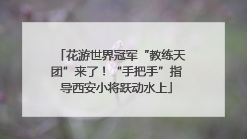 花游世界冠军“教练天团”来了！“手把手”指导西安小将跃动水上