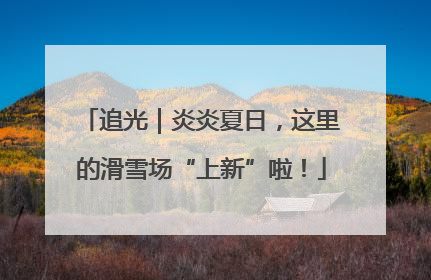 追光｜炎炎夏日，这里的滑雪场“上新”啦！