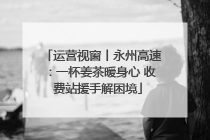 运营视窗丨永州高速：一杯姜茶暖身心 收费站援手解困境