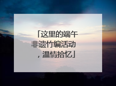 这里的端午非遗竹编活动，温情拾忆