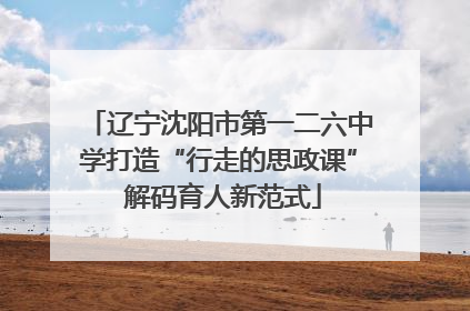 辽宁沈阳市第一二六中学打造“行走的思政课” 解码育人新范式