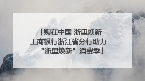 购在中国 浙里焕新 工商银行浙江省分行助力“浙里焕新”消费季