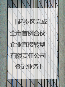 起步区完成全市首例合伙企业直接转型有限责任公司登记业务