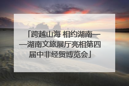 跨越山海 相约湖南——湖南文旅展厅亮相第四届中非经贸博览会