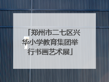 郑州市二七区兴华小学教育集团举行书画艺术展