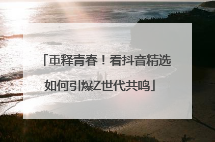 重释青春！看抖音精选如何引爆Z世代共鸣
