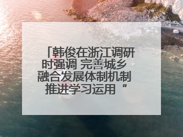 韩俊在浙江调研时强调 完善城乡融合发展体制机制 推进学习运用“千万工程”经验走深走实