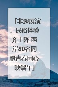 非遗展演、民俗体验齐上阵 两岸80名同胞青春同心映端午