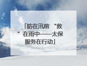 防在汛前 “救”在雨中——太保服务在行动