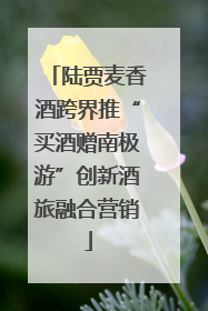 陆贾麦香酒跨界推“买酒赠南极游”创新酒旅融合营销