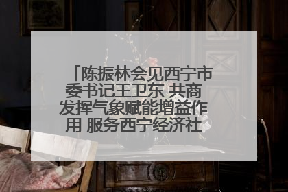 陈振林会见西宁市委书记王卫东 共商发挥气象赋能增益作用 服务西宁经济社会高质量发展