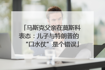 马斯克父亲在莫斯科表态：儿子与特朗普的“口水仗”是个错误