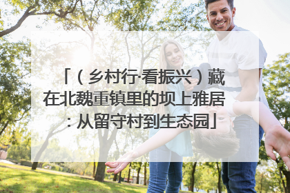 （乡村行·看振兴）藏在北魏重镇里的坝上雅居：从留守村到生态园