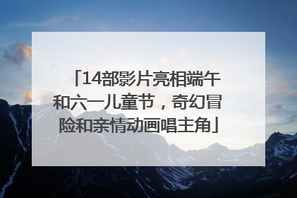 14部影片亮相端午和六一儿童节，奇幻冒险和亲情动画唱主角