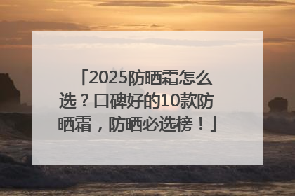2025防晒霜怎么选？口碑好的10款防晒霜，防晒必选榜！