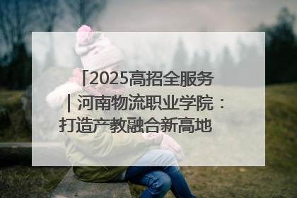 2025高招全服务｜河南物流职业学院：打造产教融合新高地 推动高质量快速发展
