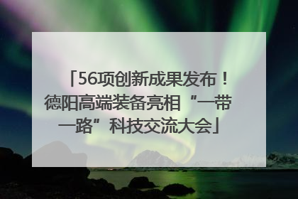 56项创新成果发布！德阳高端装备亮相“一带一路”科技交流大会