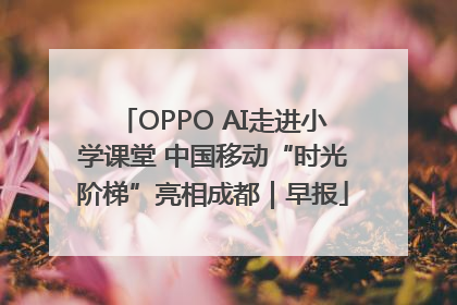 OPPO AI走进小学课堂 中国移动“时光阶梯”亮相成都｜早报